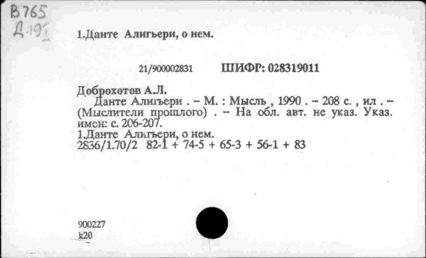 ﻿6765
А*
1.Данте Алигьери, о нем.
21/900002831 ШИФР: 028319011
Доброхотов АЛ.
Данте Алигьери . - М.: Мысль , 1990 . - 208 с., ил . -(Мыслители щюшлого) . - На обл. авт. не указ. Указ, имен: с. 206-207.
1Данте Алигьери, о нем.
2836/1.70/2 82-1 + 74-5 + 65-3 + 56-1 + 83
900227 к20